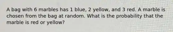 A bag with 6 marbles has 1 blue, 2 yellow, and 3 red. A marble is chosen from the bag at random. What is the probability that the marble is red or yellow?