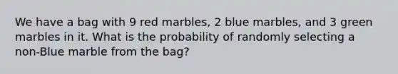 We have a bag with 9 red marbles, 2 blue marbles, and 3 green marbles in it. What is the probability of randomly selecting a non-Blue marble from the bag?