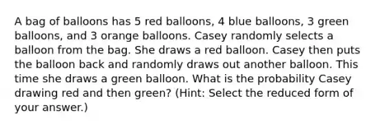 A bag of balloons has 5 red balloons, 4 blue balloons, 3 green balloons, and 3 orange balloons. Casey randomly selects a balloon from the bag. She draws a red balloon. Casey then puts the balloon back and randomly draws out another balloon. This time she draws a green balloon. What is the probability Casey drawing red and then green? (Hint: Select the reduced form of your answer.)