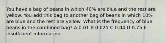 You have a bag of beans in which 40% are blue and the rest are yellow. You add this bag to another bag of beans in which 10% are blue and the rest are yellow. What is the frequency of blue beans in the combined bag? A 0.01 B 0.025 C 0.04 D 0.75 E insufficient information