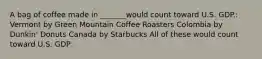 A bag of coffee made in _______would count toward U.S. GDP.: Vermont by Green Mountain Coffee Roasters Colombia by Dunkin' Donuts Canada by Starbucks All of these would count toward U.S. GDP