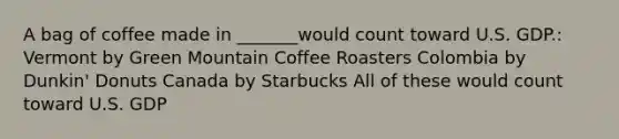 A bag of coffee made in _______would count toward U.S. GDP.: Vermont by Green Mountain Coffee Roasters Colombia by Dunkin' Donuts Canada by Starbucks All of these would count toward U.S. GDP