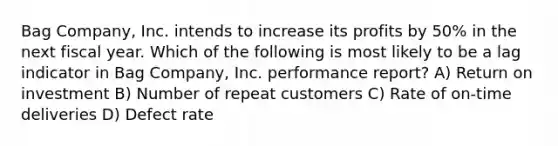 Bag Company, Inc. intends to increase its profits by 50% in the next fiscal year. Which of the following is most likely to be a lag indicator in Bag Company, Inc. performance report? A) Return on investment B) Number of repeat customers C) Rate of on-time deliveries D) Defect rate