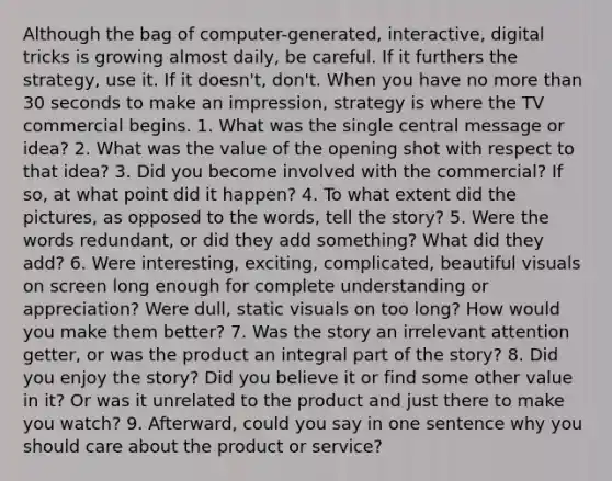 Although the bag of computer-generated, interactive, digital tricks is growing almost daily, be careful. If it furthers the strategy, use it. If it doesn't, don't. When you have no more than 30 seconds to make an impression, strategy is where the TV commercial begins. 1. What was the single central message or idea? 2. What was the value of the opening shot with respect to that idea? 3. Did you become involved with the commercial? If so, at what point did it happen? 4. To what extent did the pictures, as opposed to the words, tell the story? 5. Were the words redundant, or did they add something? What did they add? 6. Were interesting, exciting, complicated, beautiful visuals on screen long enough for complete understanding or appreciation? Were dull, static visuals on too long? How would you make them better? 7. Was the story an irrelevant attention getter, or was the product an integral part of the story? 8. Did you enjoy the story? Did you believe it or find some other value in it? Or was it unrelated to the product and just there to make you watch? 9. Afterward, could you say in one sentence why you should care about the product or service?