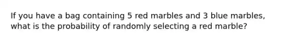 If you have a bag containing 5 red marbles and 3 blue marbles, what is the probability of randomly selecting a red marble?