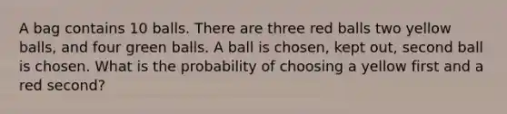 A bag contains 10 balls. There are three red balls two yellow balls, and four green balls. A ball is chosen, kept out, second ball is chosen. What is the probability of choosing a yellow first and a red second?