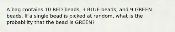 A bag contains 10 RED beads, 3 BLUE beads, and 9 GREEN beads. If a single bead is picked at random, what is the probability that the bead is GREEN?