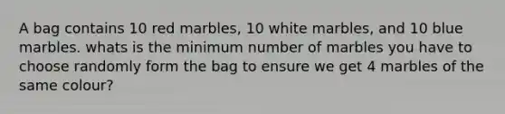 A bag contains 10 red marbles, 10 white marbles, and 10 blue marbles. whats is the minimum number of marbles you have to choose randomly form the bag to ensure we get 4 marbles of the same colour?