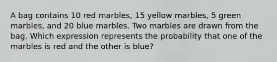 A bag contains 10 red marbles, 15 yellow marbles, 5 green marbles, and 20 blue marbles. Two marbles are drawn from the bag. Which expression represents the probability that one of the marbles is red and the other is blue?