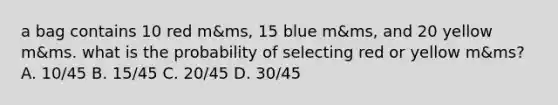 a bag contains 10 red m&ms, 15 blue m&ms, and 20 yellow m&ms. what is the probability of selecting red or yellow m&ms? A. 10/45 B. 15/45 C. 20/45 D. 30/45