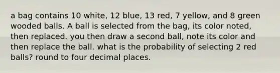 a bag contains 10​ white, 12​ blue, 13​ red, 7​ yellow, and 8 green wooded balls. A ball is selected from the​ bag, its color​ noted, then replaced. you then draw a second​ ball, note its color and then replace the ball. what is the probability of selecting 2 red​ balls? round to four decimal places.