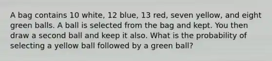 A bag contains 10 white, 12 blue, 13 red, seven yellow, and eight green balls. A ball is selected from the bag and kept. You then draw a second ball and keep it also. What is the probability of selecting a yellow ball followed by a green ball?