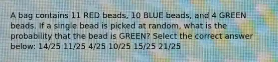 A bag contains 11 RED beads, 10 BLUE beads, and 4 GREEN beads. If a single bead is picked at random, what is the probability that the bead is GREEN? Select the correct answer below: 14/25 11/25 4/25 10/25 15/25 21/25