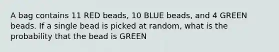 A bag contains 11 RED beads, 10 BLUE beads, and 4 GREEN beads. If a single bead is picked at random, what is the probability that the bead is GREEN