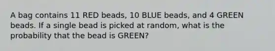 A bag contains 11 RED beads, 10 BLUE beads, and 4 GREEN beads. If a single bead is picked at random, what is the probability that the bead is GREEN?