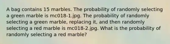 A bag contains 15 marbles. The probability of randomly selecting a green marble is mc018-1.jpg. The probability of randomly selecting a green marble, replacing it, and then randomly selecting a red marble is mc018-2.jpg. What is the probability of randomly selecting a red marble?