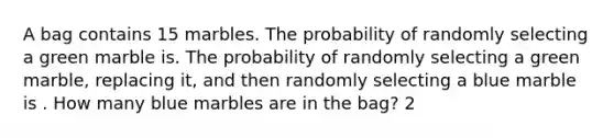 A bag contains 15 marbles. The probability of randomly selecting a green marble is. The probability of randomly selecting a green marble, replacing it, and then randomly selecting a blue marble is . How many blue marbles are in the bag? 2