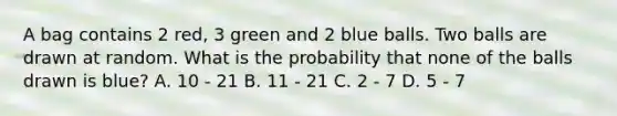 A bag contains 2 red, 3 green and 2 blue balls. Two balls are drawn at random. What is the probability that none of the balls drawn is blue? A. 10 - 21 B. 11 - 21 C. 2 - 7 D. 5 - 7