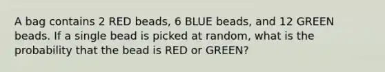 A bag contains 2 RED beads, 6 BLUE beads, and 12 GREEN beads. If a single bead is picked at random, what is the probability that the bead is RED or GREEN?