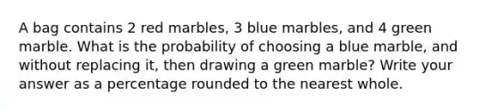 A bag contains 2 red marbles, 3 blue marbles, and 4 green marble. What is the probability of choosing a blue marble, and without replacing it, then drawing a green marble? Write your answer as a percentage rounded to the nearest whole.