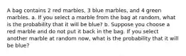 A bag contains 2 red marbles, 3 blue marbles, and 4 green marbles. a. If you select a marble from the bag at random, what is the probability that it will be blue? b. Suppose you choose a red marble and do not put it back in the bag. If you select another marble at random now, what is the probability that it will be blue?