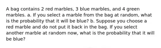 A bag contains 2 red marbles, 3 blue marbles, and 4 green marbles. a. If you select a marble from the bag at random, what is the probability that it will be blue? b. Suppose you choose a red marble and do not put it back in the bag. If you select another marble at random now, what is the probability that it will be blue?