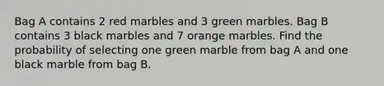 Bag A contains 2 red marbles and 3 green marbles. Bag B contains 3 black marbles and 7 orange marbles. Find the probability of selecting one green marble from bag A and one black marble from bag B.