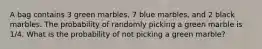 A bag contains 3 green marbles, 7 blue marbles, and 2 black marbles. The probability of randomly picking a green marble is 1/4. What is the probability of not picking a green marble?