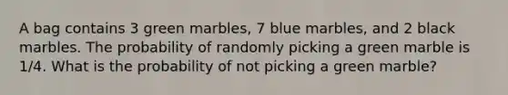 A bag contains 3 green marbles, 7 blue marbles, and 2 black marbles. The probability of randomly picking a green marble is 1/4. What is the probability of not picking a green marble?