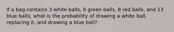 If a bag contains 3 white balls, 6 green balls, 8 red balls, and 13 blue balls, what is the probability of drawing a white ball, replacing it, and drawing a blue ball?