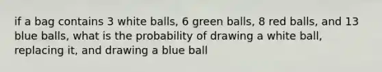 if a bag contains 3 white balls, 6 green balls, 8 red balls, and 13 blue balls, what is the probability of drawing a white ball, replacing it, and drawing a blue ball