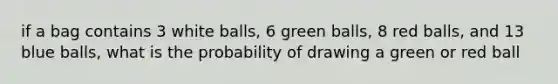 if a bag contains 3 white balls, 6 green balls, 8 red balls, and 13 blue balls, what is the probability of drawing a green or red ball