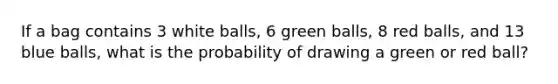 If a bag contains 3 white balls, 6 green balls, 8 red balls, and 13 blue balls, what is the probability of drawing a green or red ball?