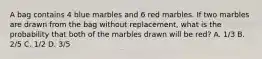 A bag contains 4 blue marbles and 6 red marbles. If two marbles are drawn from the bag without replacement, what is the probability that both of the marbles drawn will be red? A. 1/3 B. 2/5 C. 1/2 D. 3/5