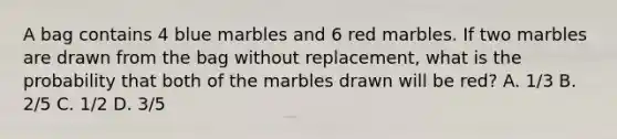 A bag contains 4 blue marbles and 6 red marbles. If two marbles are drawn from the bag without replacement, what is the probability that both of the marbles drawn will be red? A. 1/3 B. 2/5 C. 1/2 D. 3/5