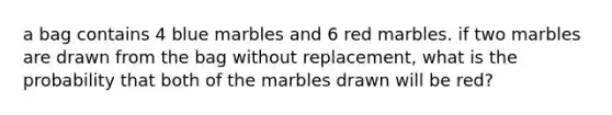 a bag contains 4 blue marbles and 6 red marbles. if two marbles are drawn from the bag without replacement, what is the probability that both of the marbles drawn will be red?