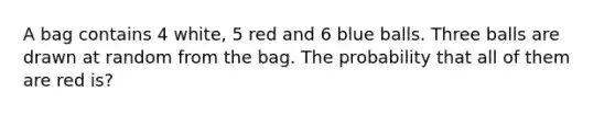 A bag contains 4 white, 5 red and 6 blue balls. Three balls are drawn at random from the bag. The probability that all of them are red is?