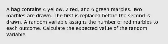 A bag contains 4 yellow, 2 red, and 6 green marbles. Two marbles are drawn. The first is replaced before the second is drawn. A random variable assigns the number of red marbles to each outcome. Calculate the expected value of the random variable.