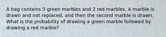 A bag contains 5 green marbles and 2 red marbles. A marble is drawn and not replaced, and then the second marble is drawn. What is the probability of drawing a green marble followed by drawing a red marble?