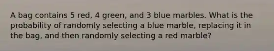 A bag contains 5 red, 4 green, and 3 blue marbles. What is the probability of randomly selecting a blue marble, replacing it in the bag, and then randomly selecting a red marble?