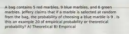 A bag contains 5 red marbles, 9 blue marbles, and 6 green marbles. Jeffery claims that if a marble is selected at random from the bag, the probability of choosing a blue marble is 9 . Is this an example 20 of empirical probability or theoretical probability? A) Theoretical B) Empirical