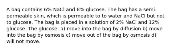 A bag contains 6% NaCl and 8% glucose. The bag has a semi-permeable skin, which is permeable to to water and NaCl but not to glucose. The bag is placed in a solution of 2% NaCl and 12% glucose. The glucose: a) move into the bag by diffusion b) move into the bag by osmosis c) move out of the bag by osmosis d) will not move.