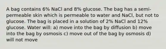 A bag contains 6% NaCl and 8% glucose. The bag has a semi-permeable skin which is permeable to water and NaCl, but not to glucose. The bag is placed in a solution of 2% NaCl and 12% glucose. Water will: a) move into the bag by diffusion b) move into the bag by osmosis c) move out of the bag by osmosis d) will not move