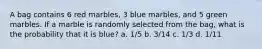 A bag contains 6 red marbles, 3 blue marbles, and 5 green marbles. If a marble is randomly selected from the bag, what is the probability that it is blue? a. 1/5 b. 3/14 c. 1/3 d. 1/11