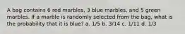 A bag contains 6 red marbles, 3 blue marbles, and 5 green marbles. If a marble is randomly selected from the bag, what is the probability that it is blue? a. 1/5 b. 3/14 c. 1/11 d. 1/3