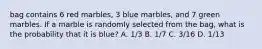 bag contains 6 red marbles, 3 blue marbles, and 7 green marbles. If a marble is randomly selected from the bag, what is the probability that it is blue? A. 1/3 B. 1/7 C. 3/16 D. 1/13