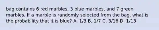 bag contains 6 red marbles, 3 blue marbles, and 7 green marbles. If a marble is randomly selected from the bag, what is the probability that it is blue? A. 1/3 B. 1/7 C. 3/16 D. 1/13