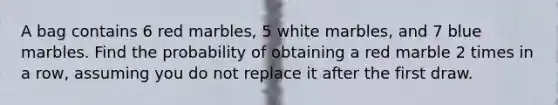 A bag contains 6 red marbles, 5 white marbles, and 7 blue marbles. Find the probability of obtaining a red marble 2 times in a row, assuming you do not replace it after the first draw.