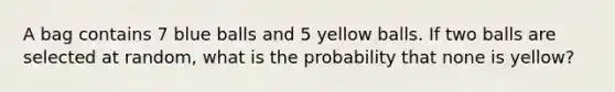 A bag contains 7 blue balls and 5 yellow balls. If two balls are selected at random, what is the probability that none is yellow?