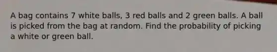 A bag contains 7 white balls, 3 red balls and 2 green balls. A ball is picked from the bag at random. Find the probability of picking a white or green ball.